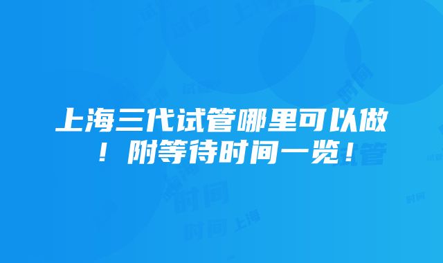 上海三代试管哪里可以做！附等待时间一览！