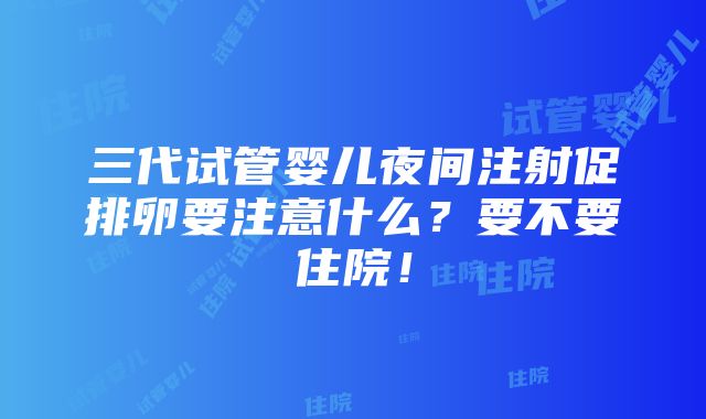 三代试管婴儿夜间注射促排卵要注意什么？要不要住院！