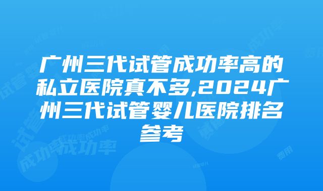 广州三代试管成功率高的私立医院真不多,2024广州三代试管婴儿医院排名参考