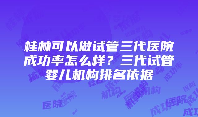 桂林可以做试管三代医院成功率怎么样？三代试管婴儿机构排名依据