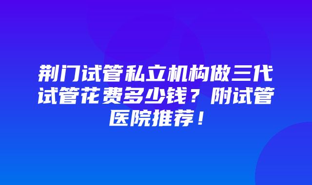 荆门试管私立机构做三代试管花费多少钱？附试管医院推荐！