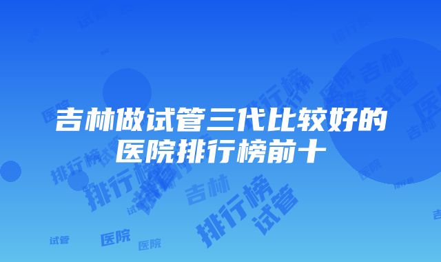 吉林做试管三代比较好的医院排行榜前十