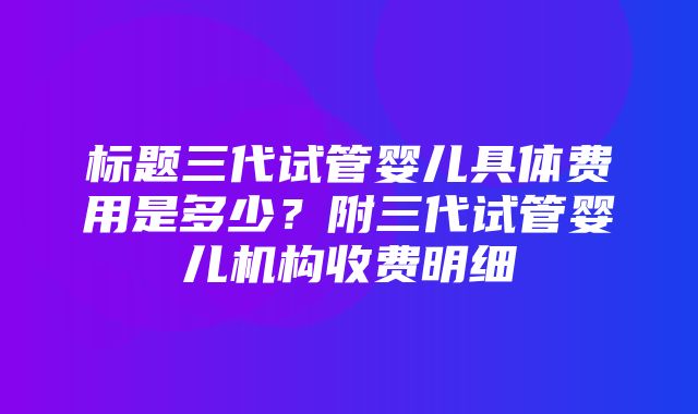 标题三代试管婴儿具体费用是多少？附三代试管婴儿机构收费明细