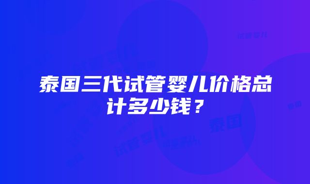 泰国三代试管婴儿价格总计多少钱？