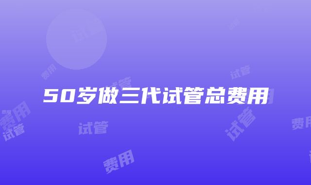 50岁做三代试管总费用