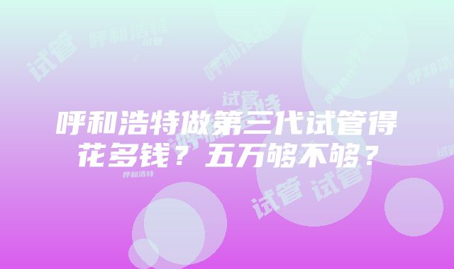 呼和浩特做第三代试管得花多钱？五万够不够？