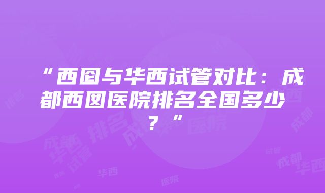 “西囵与华西试管对比：成都西囡医院排名全国多少？”