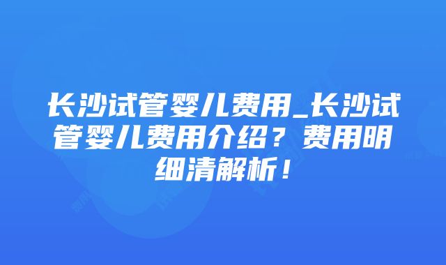 长沙试管婴儿费用_长沙试管婴儿费用介绍？费用明细清解析！