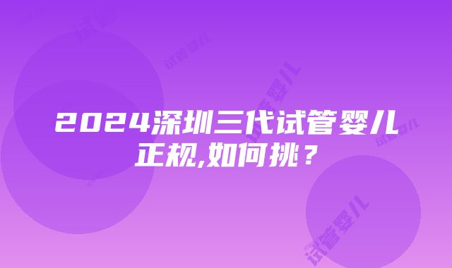 2024深圳三代试管婴儿正规,如何挑？