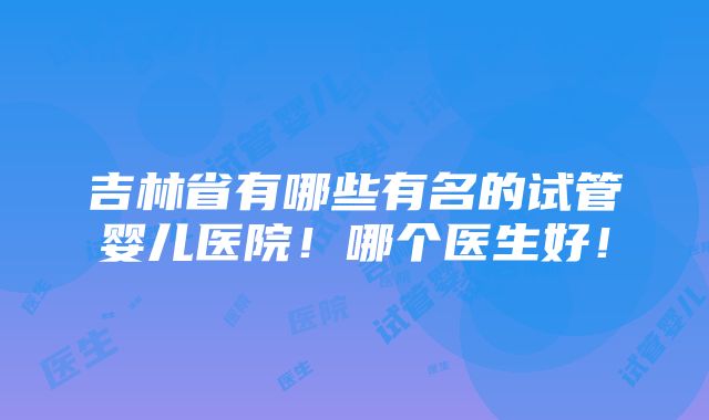 吉林省有哪些有名的试管婴儿医院！哪个医生好！