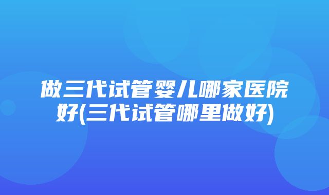 做三代试管婴儿哪家医院好(三代试管哪里做好)