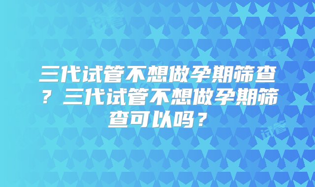 三代试管不想做孕期筛查？三代试管不想做孕期筛查可以吗？