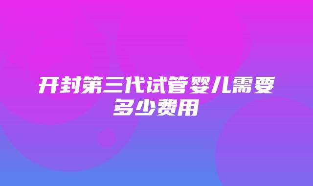 开封第三代试管婴儿需要多少费用