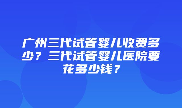 广州三代试管婴儿收费多少？三代试管婴儿医院要花多少钱？