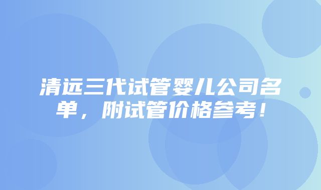 清远三代试管婴儿公司名单，附试管价格参考！