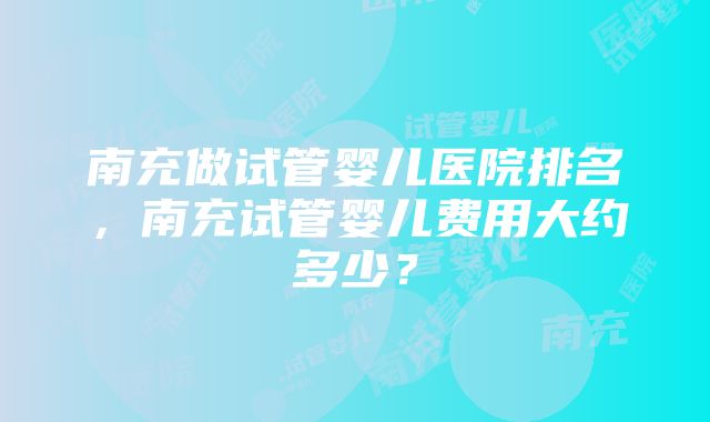 南充做试管婴儿医院排名，南充试管婴儿费用大约多少？