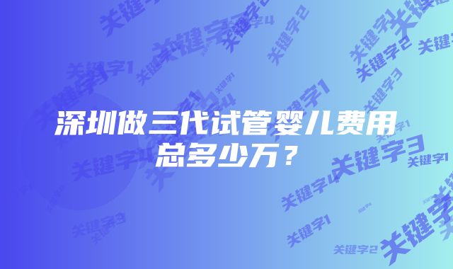 深圳做三代试管婴儿费用总多少万？