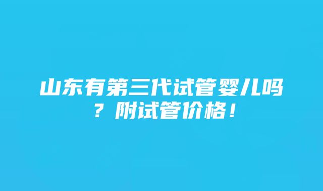 山东有第三代试管婴儿吗？附试管价格！