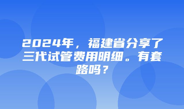 2024年，福建省分享了三代试管费用明细。有套路吗？