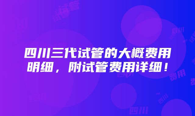 四川三代试管的大概费用明细，附试管费用详细！