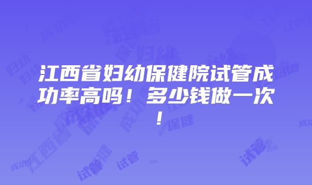 江西省妇幼保健院试管成功率高吗！多少钱做一次！