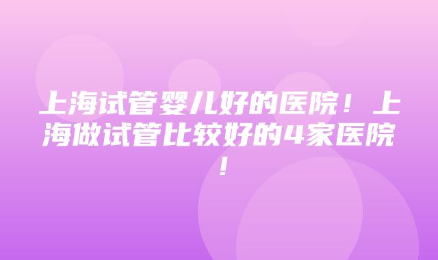 上海试管婴儿好的医院！上海做试管比较好的4家医院！