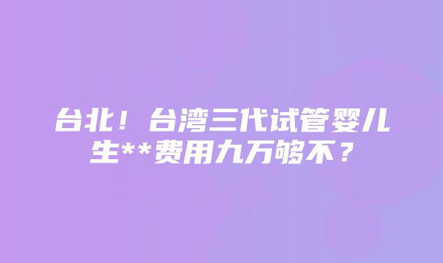 台北！台湾三代试管婴儿生**费用九万够不？