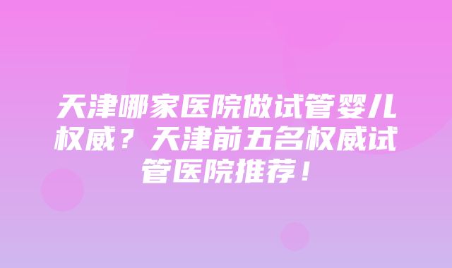 天津哪家医院做试管婴儿权威？天津前五名权威试管医院推荐！