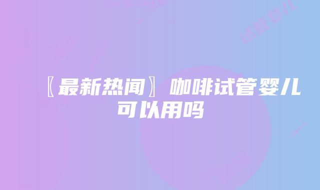 〖最新热闻〗咖啡试管婴儿可以用吗