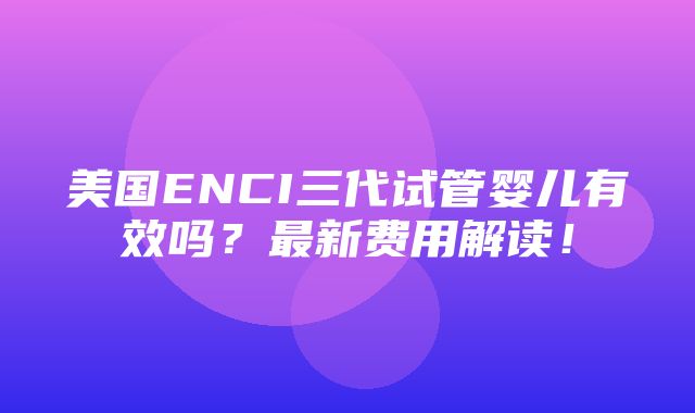 美国ENCI三代试管婴儿有效吗？最新费用解读！