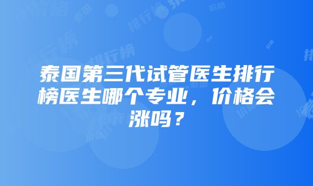 泰国第三代试管医生排行榜医生哪个专业，价格会涨吗？