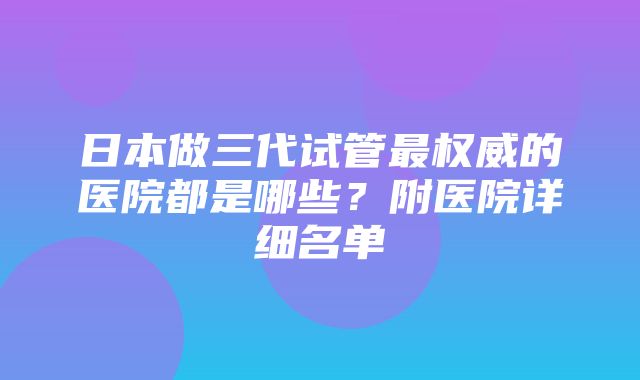 日本做三代试管最权威的医院都是哪些？附医院详细名单