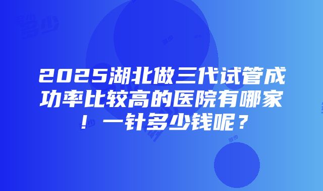 2025湖北做三代试管成功率比较高的医院有哪家！一针多少钱呢？