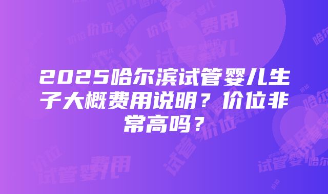 2025哈尔滨试管婴儿生子大概费用说明？价位非常高吗？