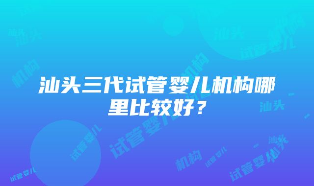 汕头三代试管婴儿机构哪里比较好？