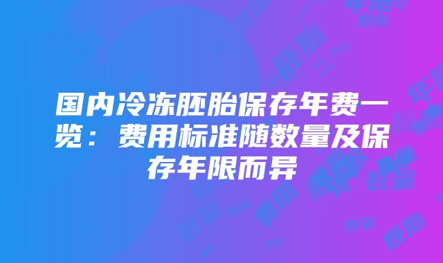 国内冷冻胚胎保存年费一览：费用标准随数量及保存年限而异