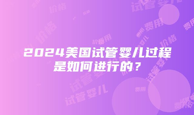 2024美国试管婴儿过程是如何进行的？