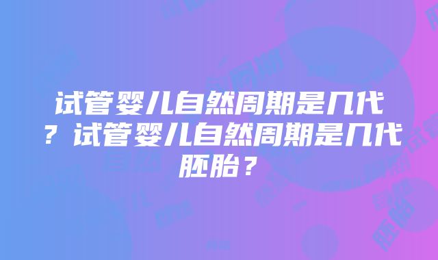 试管婴儿自然周期是几代？试管婴儿自然周期是几代胚胎？