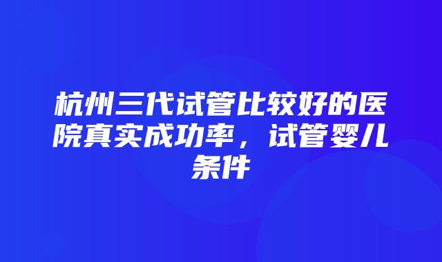 杭州三代试管比较好的医院真实成功率，试管婴儿条件