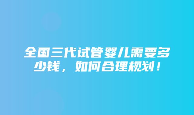 全国三代试管婴儿需要多少钱，如何合理规划！