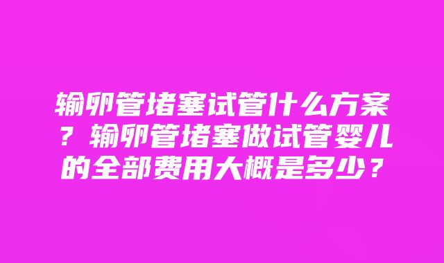 输卵管堵塞试管什么方案？输卵管堵塞做试管婴儿的全部费用大概是多少？