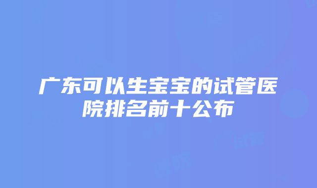 广东可以生宝宝的试管医院排名前十公布