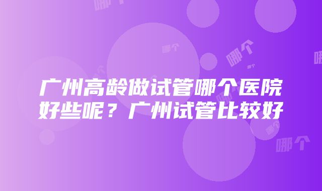 广州高龄做试管哪个医院好些呢？广州试管比较好