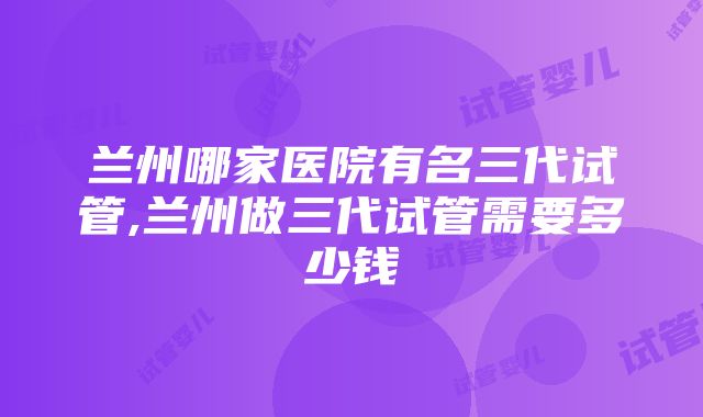 兰州哪家医院有名三代试管,兰州做三代试管需要多少钱