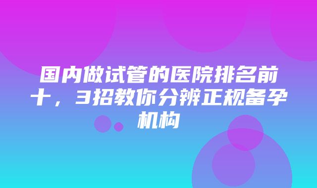 国内做试管的医院排名前十，3招教你分辨正规备孕机构