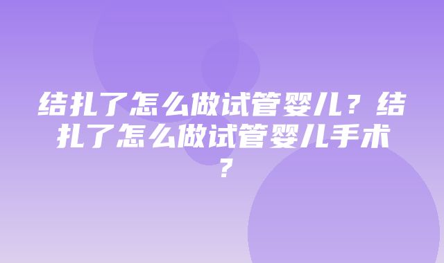 结扎了怎么做试管婴儿？结扎了怎么做试管婴儿手术？