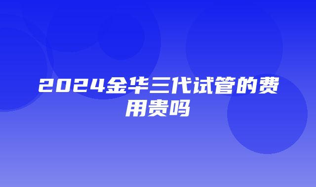 2024金华三代试管的费用贵吗