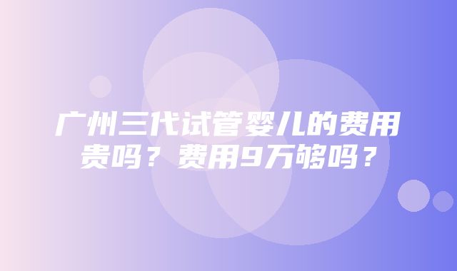 广州三代试管婴儿的费用贵吗？费用9万够吗？