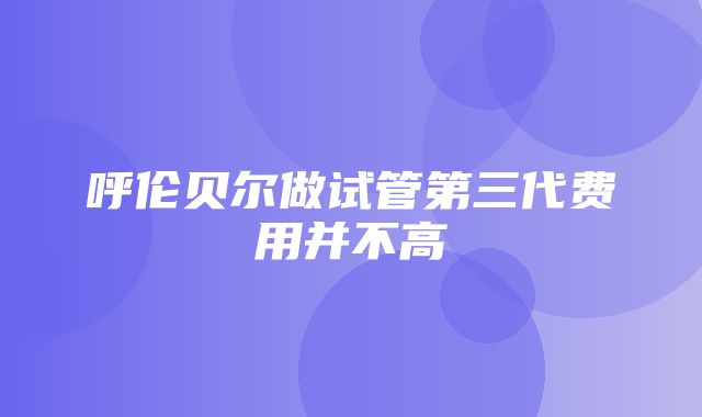 呼伦贝尔做试管第三代费用并不高