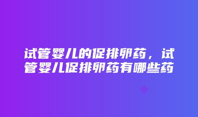 试管婴儿的促排卵药，试管婴儿促排卵药有哪些药